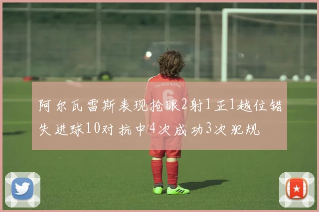 阿尔瓦雷斯表现抢眼2射1正1越位错失进球10对抗中4次成功3次犯规
