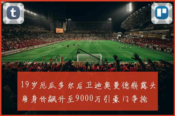 19岁厄瓜多尔后卫迪奥曼德崭露头角身价飙升至9000万引豪门争抢