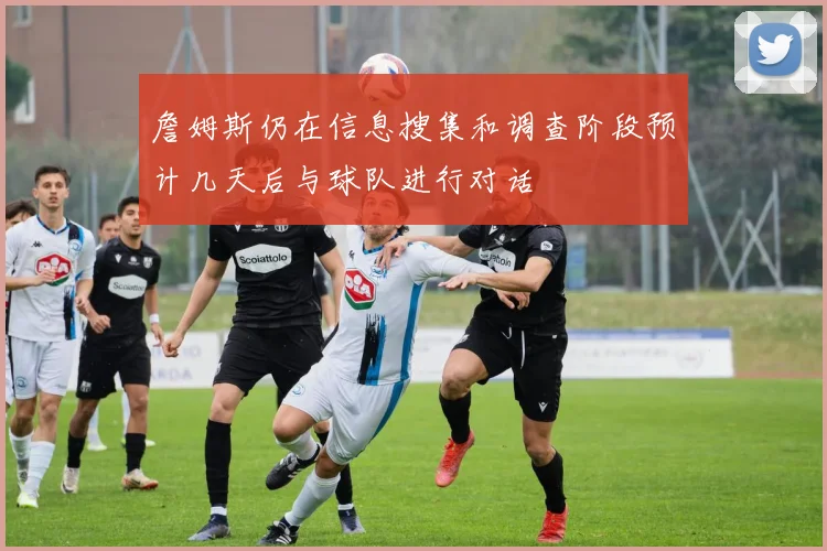 詹姆斯仍在信息搜集和调查阶段预计几天后与球队进行对话