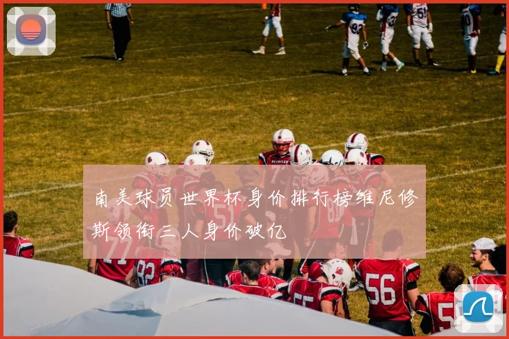 南美球员世界杯身价排行榜维尼修斯领衔三人身价破亿