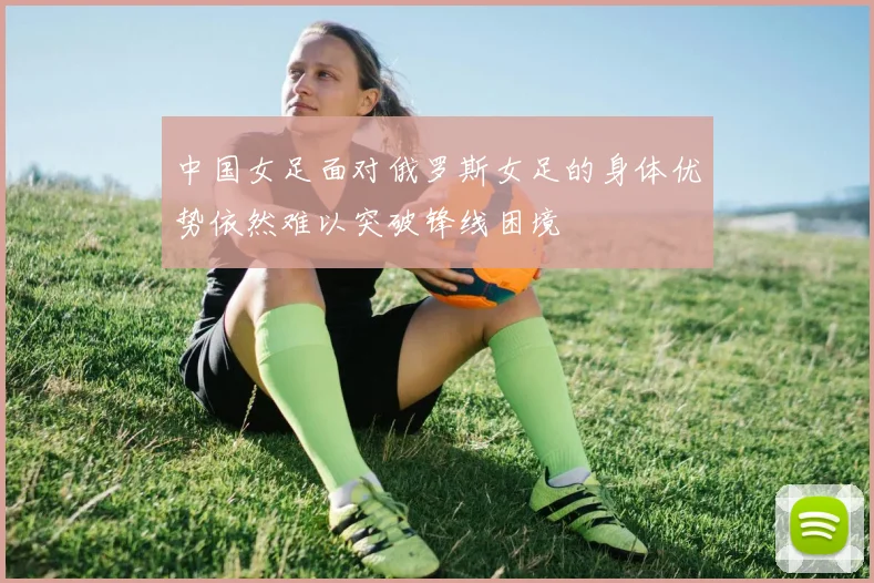 中国女足面对俄罗斯女足的身体优势依然难以突破锋线困境