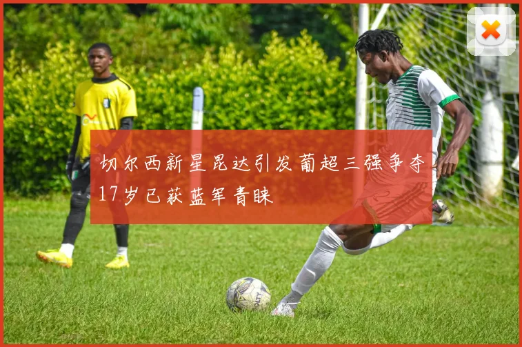 切尔西新星昆达引发葡超三强争夺17岁已获蓝军青睐