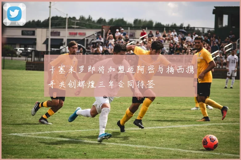 卡塞米罗即将加盟迈阿密与梅西携手共创辉煌三年合同待签