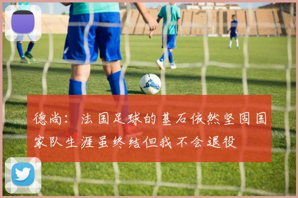 德尚：法国足球的基石依然坚固国家队生涯虽终结但我不会退役