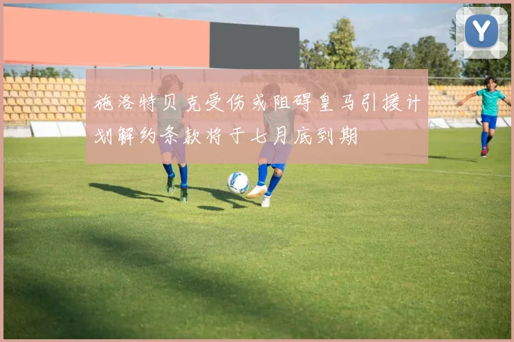 施洛特贝克受伤或阻碍皇马引援计划解约条款将于七月底到期