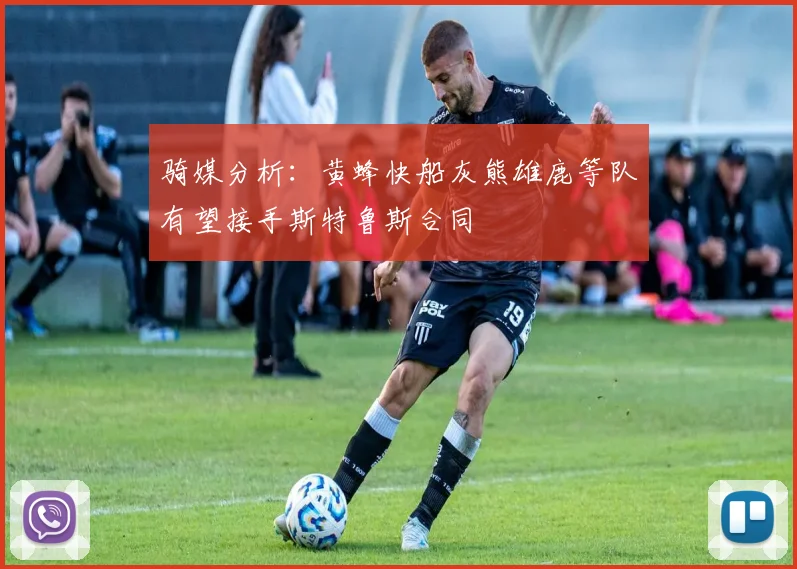 骑媒分析：黄蜂快船灰熊雄鹿等队有望接手斯特鲁斯合同