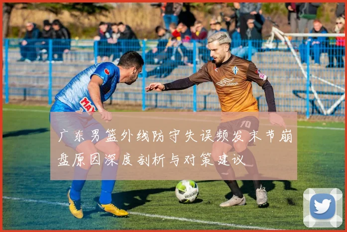 广东男篮外线防守失误频发末节崩盘原因深度剖析与对策建议
