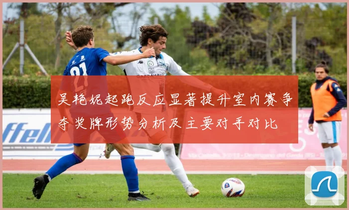 吴艳妮起跑反应显著提升室内赛争夺奖牌形势分析及主要对手对比