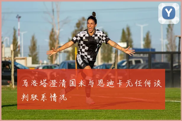 马洛塔澄清国米与恩迪卡无任何谈判联系情况