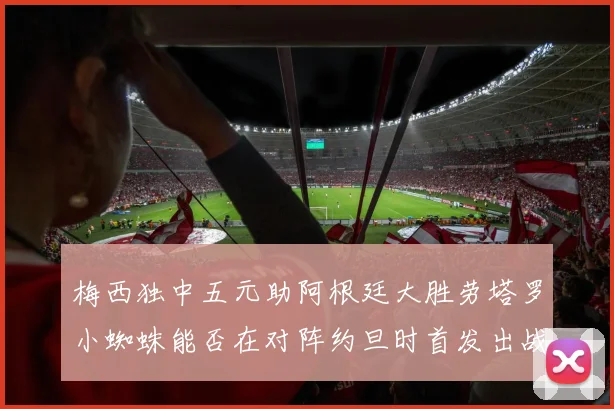 梅西独中五元助阿根廷大胜劳塔罗小蜘蛛能否在对阵约旦时首发出战