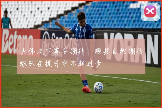 卢伟谈下赛季期待：顺其自然期待球队在提升中不断进步