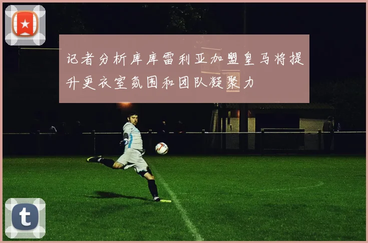 记者分析库库雷利亚加盟皇马将提升更衣室氛围和团队凝聚力