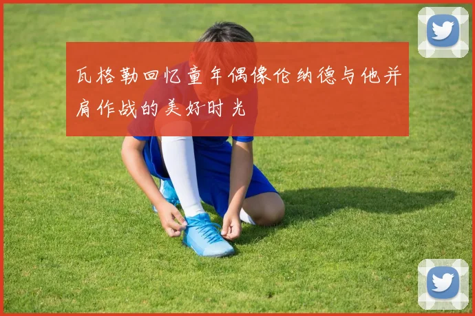 瓦格勒回忆童年偶像伦纳德与他并肩作战的美好时光